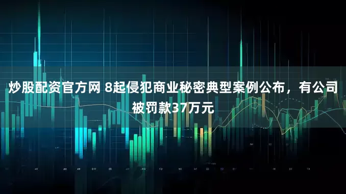 炒股配资官方网 8起侵犯商业秘密典型案例公布，有公司被罚款37万元