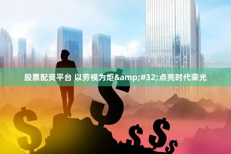 股票配资平台 以劳模为炬&#32;点亮时代荣光
