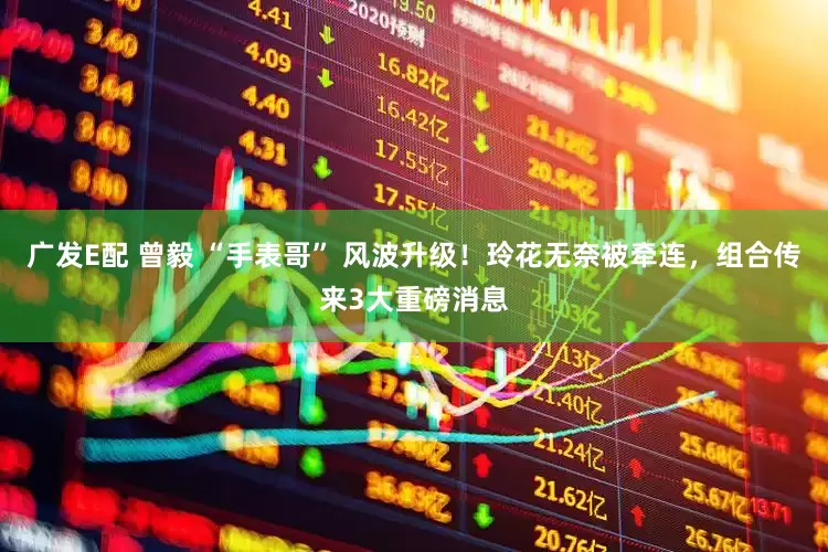 广发E配 曾毅 “手表哥” 风波升级！玲花无奈被牵连，组合传来3大重磅消息