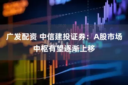 广发配资 中信建投证券：A股市场中枢有望逐渐上移