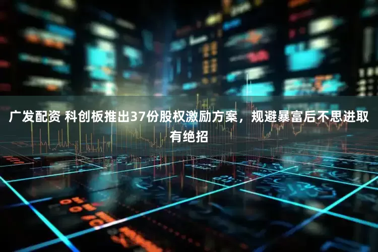 广发配资 科创板推出37份股权激励方案，规避暴富后不思进取有绝招