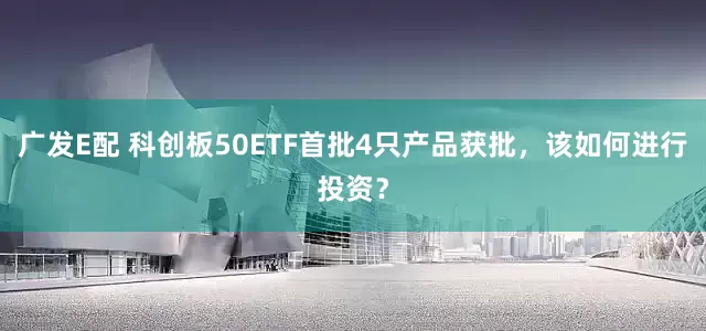 广发E配 科创板50ETF首批4只产品获批，该如何进行投资？