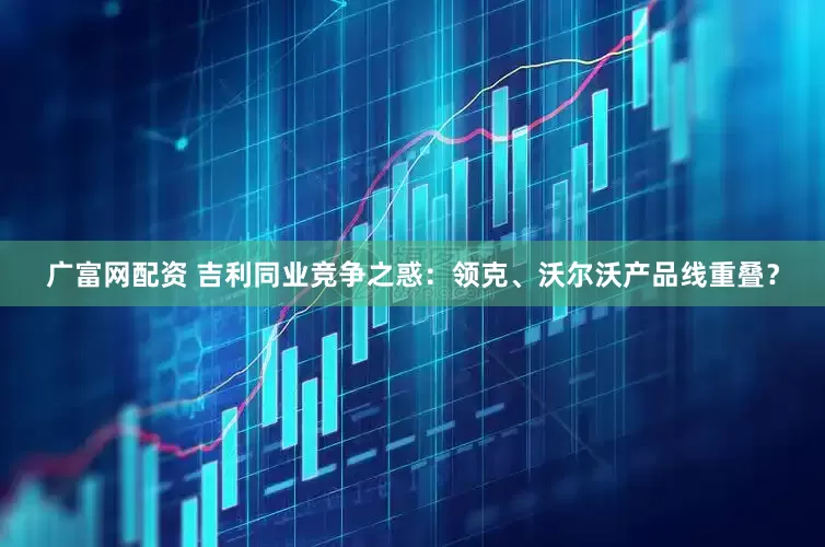 广富网配资 吉利同业竞争之惑：领克、沃尔沃产品线重叠？