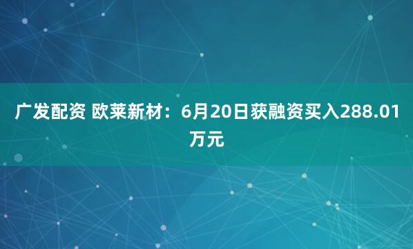 广发配资 欧莱新材：6月20日获融资买入288.01万元