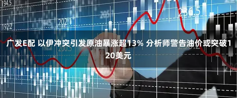 广发E配 以伊冲突引发原油暴涨超13% 分析师警告油价或突破120美元