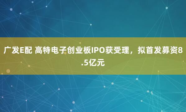 广发E配 高特电子创业板IPO获受理，拟首发募资8.5亿元