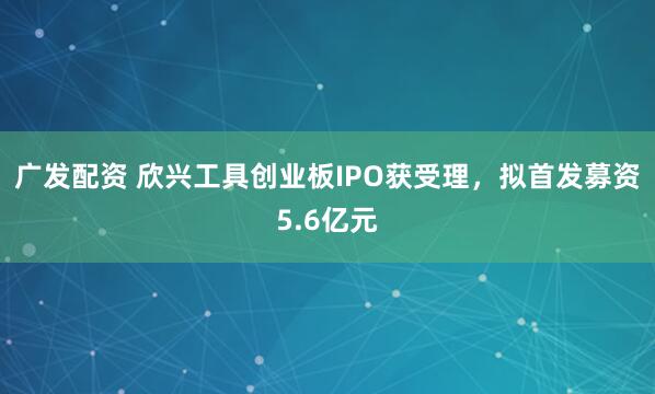 广发配资 欣兴工具创业板IPO获受理，拟首发募资5.6亿元