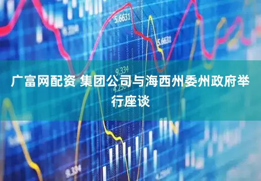 广富网配资 集团公司与海西州委州政府举行座谈