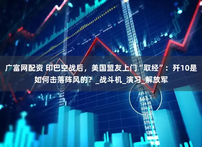 广富网配资 印巴空战后，美国盟友上门“取经”：歼10是如何击落阵风的？_战斗机_演习_解放军