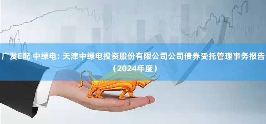 广发E配 中绿电: 天津中绿电投资股份有限公司公司债券受托管理事务报告（2024年度）
