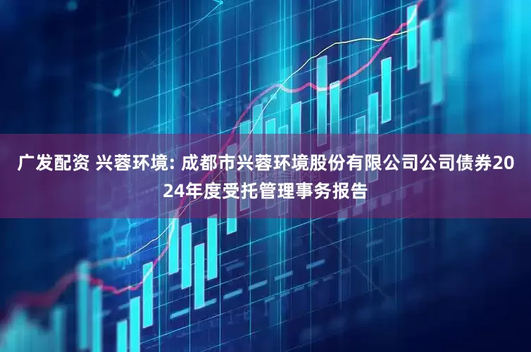 广发配资 兴蓉环境: 成都市兴蓉环境股份有限公司公司债券2024年度受托管理事务报告