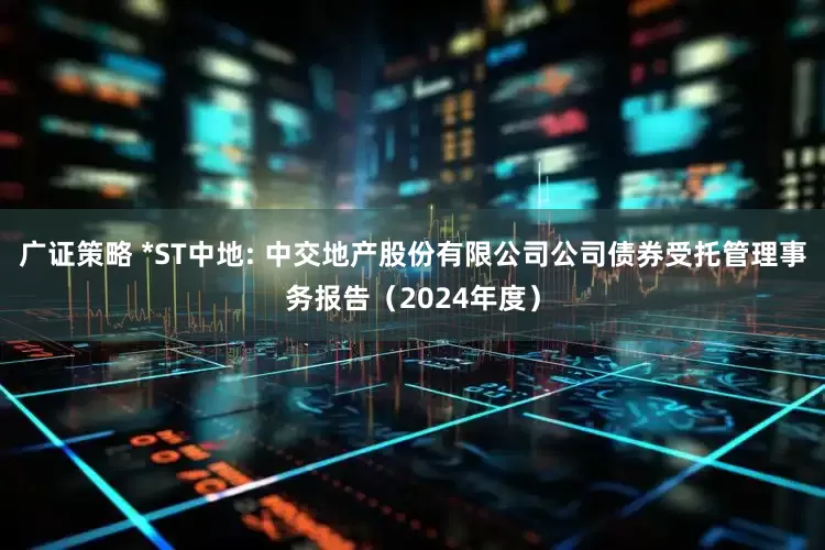 广证策略 *ST中地: 中交地产股份有限公司公司债券受托管理事务报告（2024年度）