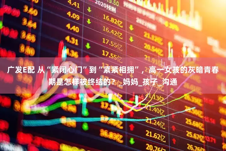 广发E配 从“紧闭心门”到“紧紧相拥”，高一女孩的灰暗青春期是怎样被终结的？_妈妈_孩子_沟通