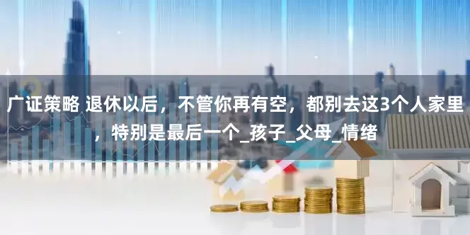 广证策略 退休以后，不管你再有空，都别去这3个人家里，特别是最后一个_孩子_父母_情绪