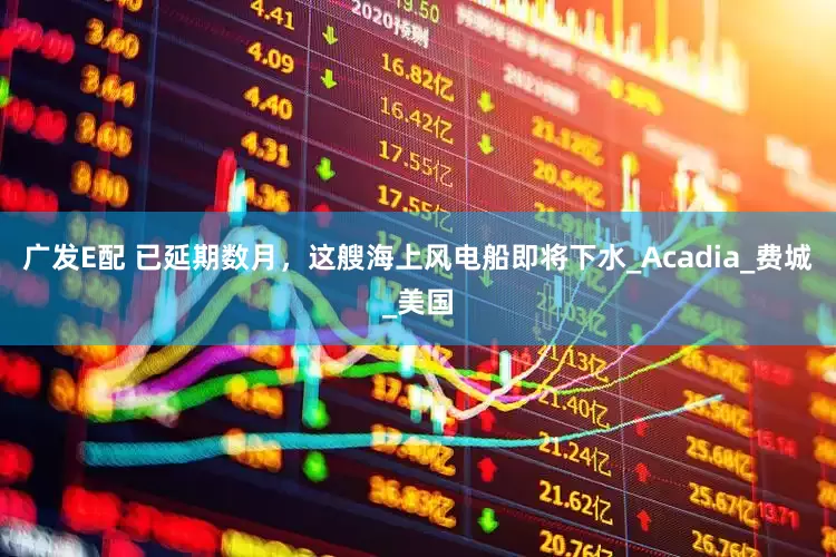广发E配 已延期数月，这艘海上风电船即将下水_Acadia_费城_美国
