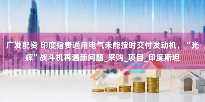 广发配资 印度指责通用电气未能按时交付发动机，“光辉”战斗机再遇新问题_采购_项目_印度斯坦