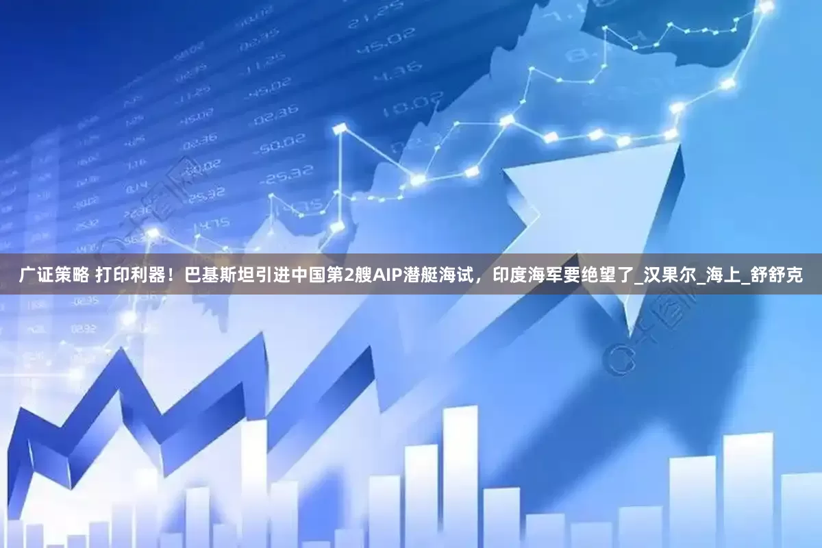 广证策略 打印利器！巴基斯坦引进中国第2艘AIP潜艇海试，印度海军要绝望了_汉果尔_海上_舒舒克