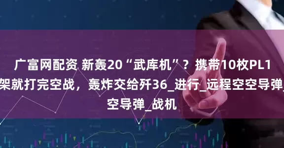 广富网配资 新轰20“武库机”？携带10枚PL17，3架就打完空战，轰炸交给歼36_进行_远程空空导弹_战机
