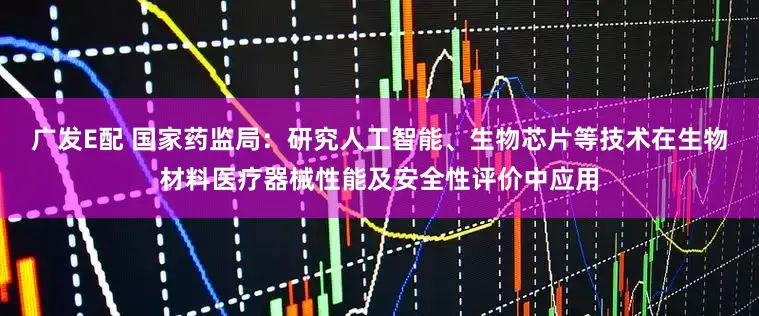 广发E配 国家药监局：研究人工智能、生物芯片等技术在生物材料医疗器械性能及安全性评价中应用