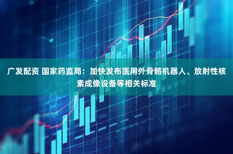广发配资 国家药监局：加快发布医用外骨骼机器人、放射性核素成像设备等相关标准