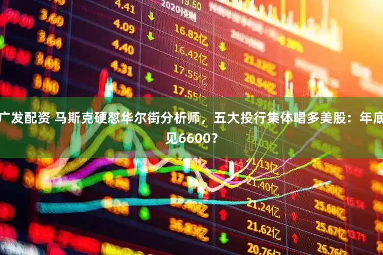 广发配资 马斯克硬怼华尔街分析师，五大投行集体唱多美股：年底见6600？