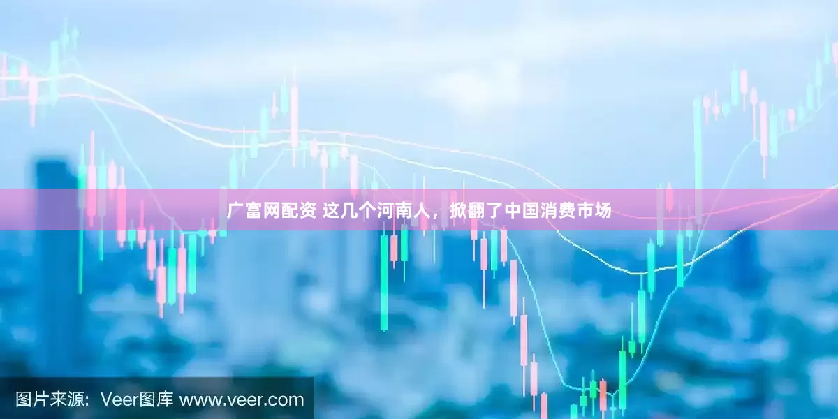 广富网配资 这几个河南人，掀翻了中国消费市场