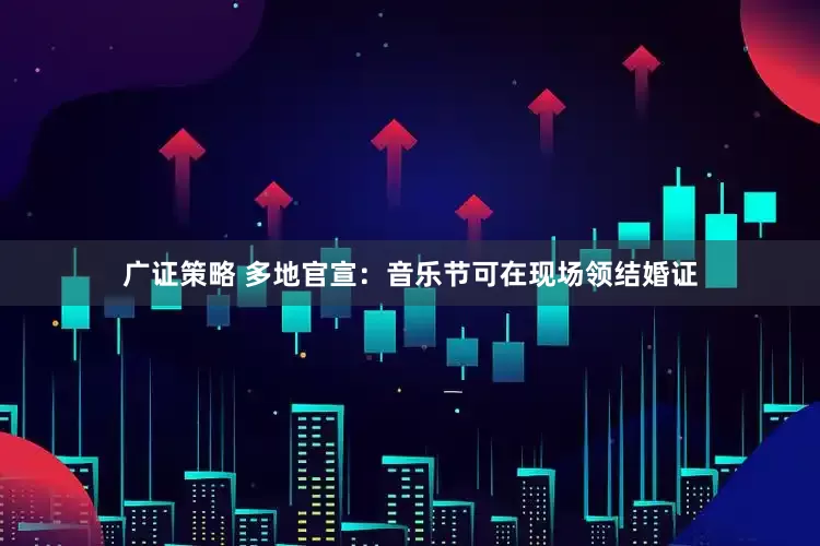 广证策略 多地官宣：音乐节可在现场领结婚证