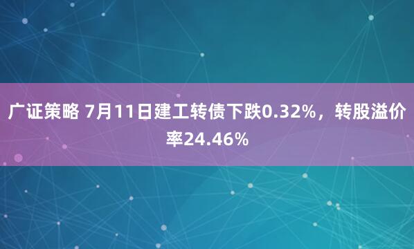 广证策略 7月11日建工转债下跌0.32%，转股溢价率24.46%