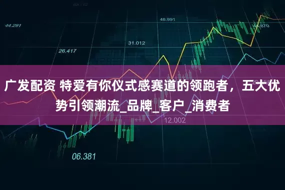 广发配资 特爱有你仪式感赛道的领跑者，五大优势引领潮流_品牌_客户_消费者