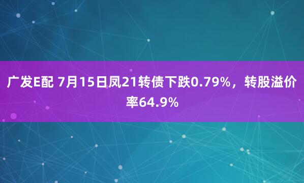 广发E配 7月15日凤21转债下跌0.79%，转股溢价率64.9%