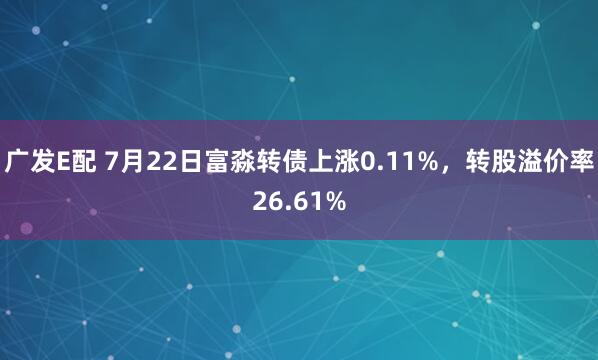 广发E配 7月22日富淼转债上涨0.11%，转股溢价率26.61%