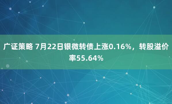 广证策略 7月22日银微转债上涨0.16%，转股溢价率55.64%