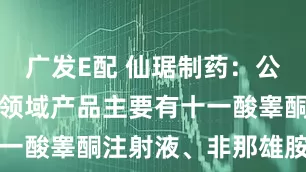 广发E配 仙琚制药：公司男性健康领域产品主要有十一酸睾酮注射液、非那雄胺片等