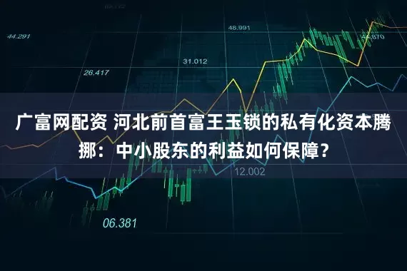 广富网配资 河北前首富王玉锁的私有化资本腾挪：中小股东的利益如何保障？