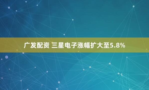 广发配资 三星电子涨幅扩大至5.8%