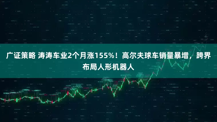 广证策略 涛涛车业2个月涨155%！高尔夫球车销量暴增，跨界布局人形机器人