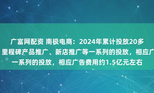广富网配资 南极电商：2024年累计投放20多周，开展了品牌宣传、里程碑产品推广、新店推广等一系列的投放，相应广告费用约1.5亿元左右