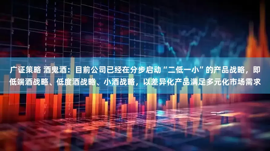 广证策略 酒鬼酒：目前公司已经在分步启动“二低一小”的产品战略，即低端酒战略、低度酒战略、小酒战略，以差异化产品满足多元化市场需求