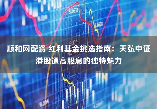 顺和网配资 红利基金挑选指南：天弘中证港股通高股息的独特魅力
