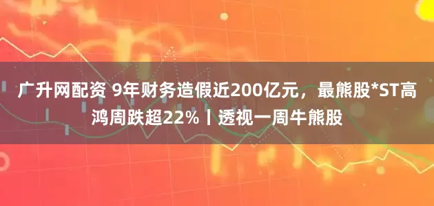 广升网配资 9年财务造假近200亿元，最熊股*ST高鸿周跌超22%丨透视一周牛熊股