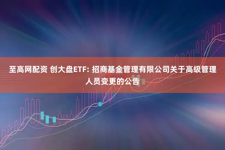 至高网配资 创大盘ETF: 招商基金管理有限公司关于高级管理人员变更的公告