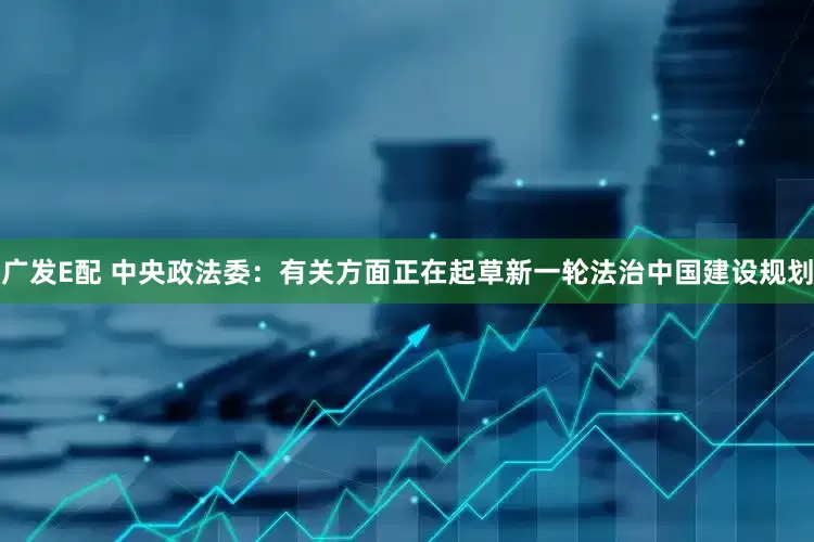 广发E配 中央政法委：有关方面正在起草新一轮法治中国建设规划