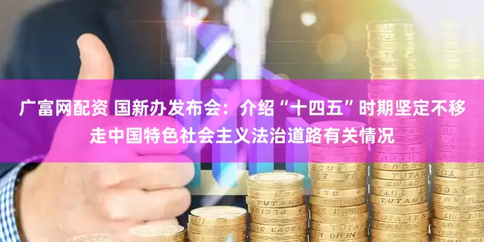 广富网配资 国新办发布会：介绍“十四五”时期坚定不移走中国特色社会主义法治道路有关情况