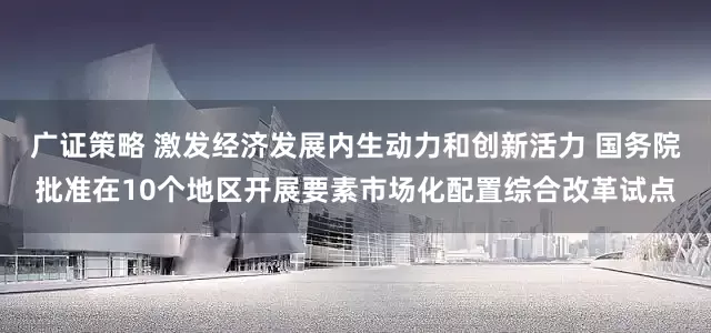 广证策略 激发经济发展内生动力和创新活力 国务院批准在10个地区开展要素市场化配置综合改革试点