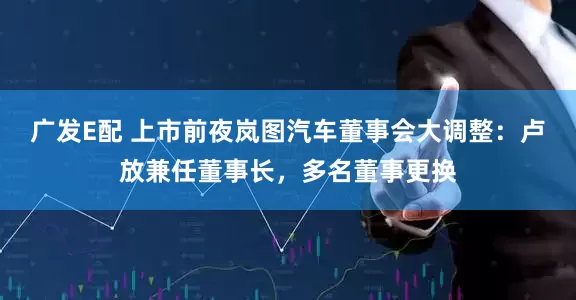 广发E配 上市前夜岚图汽车董事会大调整：卢放兼任董事长，多名董事更换