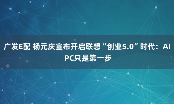 广发E配 杨元庆宣布开启联想“创业5.0”时代：AI PC只是第一步