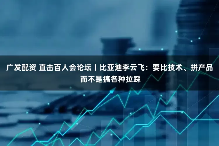 广发配资 直击百人会论坛丨比亚迪李云飞：要比技术、拼产品 而不是搞各种拉踩