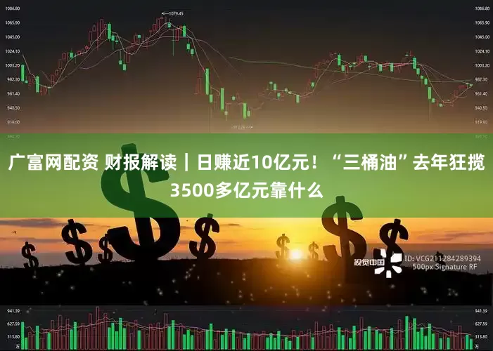 广富网配资 财报解读｜日赚近10亿元！“三桶油”去年狂揽3500多亿元靠什么