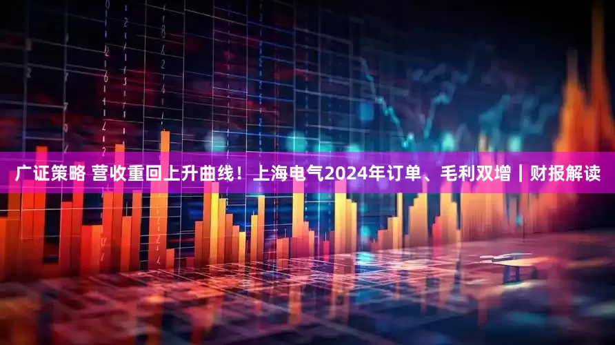 广证策略 营收重回上升曲线！上海电气2024年订单、毛利双增｜财报解读