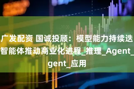 广发配资 国诚投顾：模型能力持续迭代，智能体推动商业化进程_推理_Agent_应用